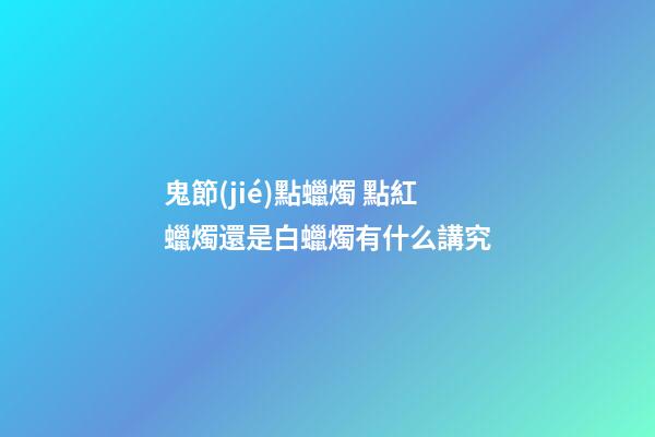 鬼節(jié)點蠟燭 點紅蠟燭還是白蠟燭有什么講究